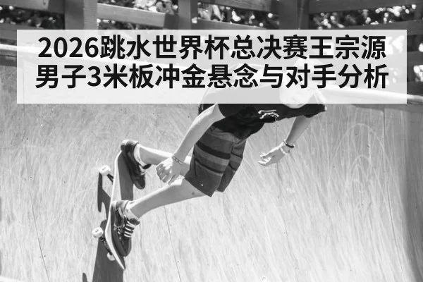 2026跳水世界杯总决赛王宗源男子3米板冲金悬念与对手分析